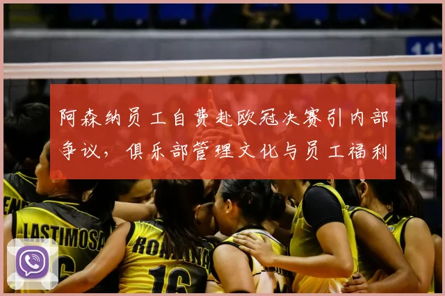 阿森纳员工自费赴欧冠决赛引内部争议，俱乐部管理文化与员工福利问题受关注