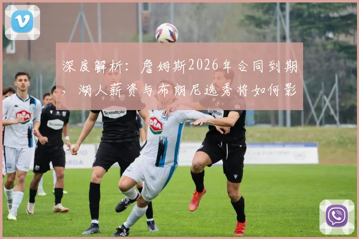 深度解析：詹姆斯2026年合同到期，湖人薪资与布朗尼选秀将如何影响他的去留？