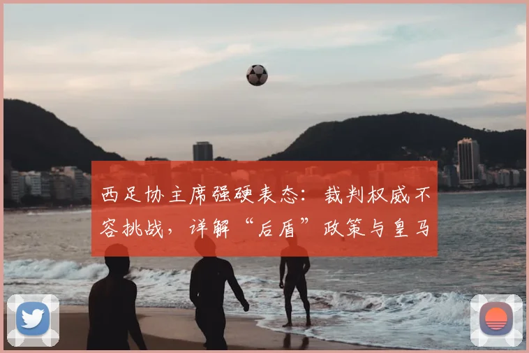 西足协主席强硬表态:裁判权威不容挑战,详解“后盾”政策与皇马争议始末