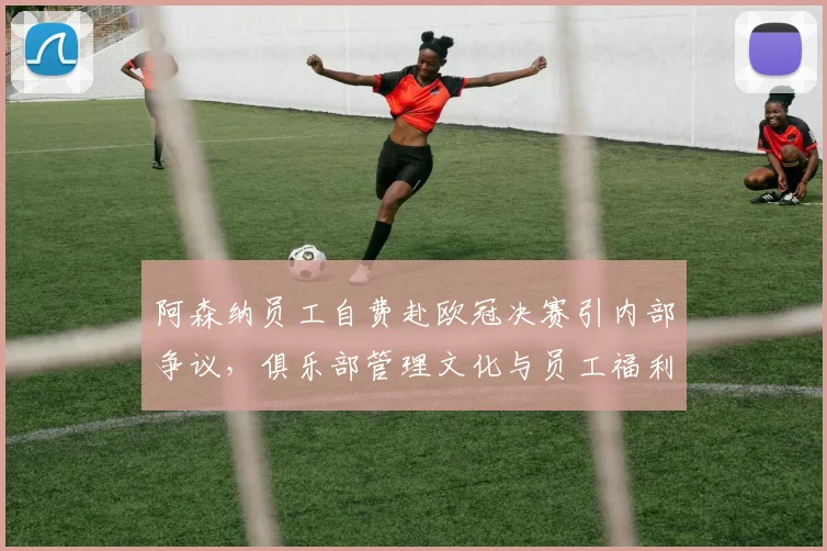 阿森纳员工自费赴欧冠决赛引内部争议,俱乐部管理文化与员工福利问题受关注