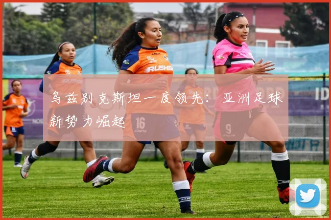 乌兹别克斯坦一度领先：亚洲足球新势力崛起