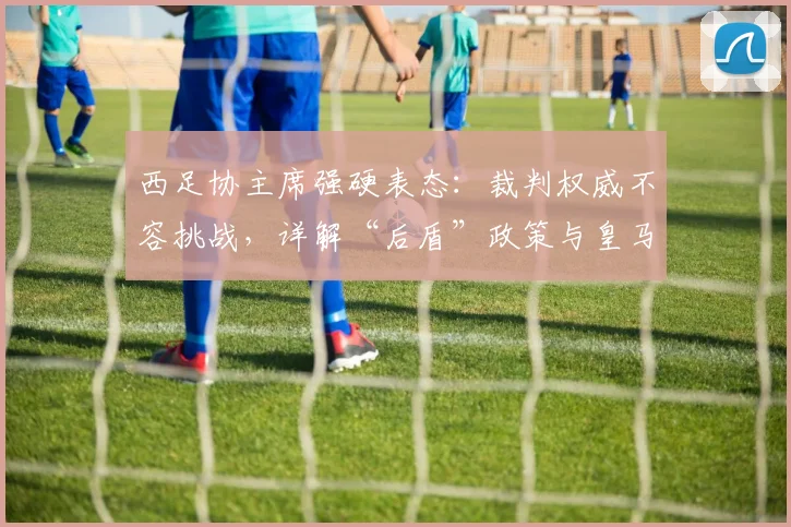 西足协主席强硬表态：裁判权威不容挑战，详解“后盾”政策与皇马争议始末