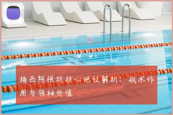 梅西阿根廷核心地位解析:战术作用与领袖价值