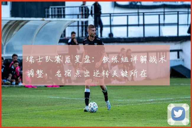 瑞士队赛后复盘:教练组详解战术调整,名宿点出逆转关键所在