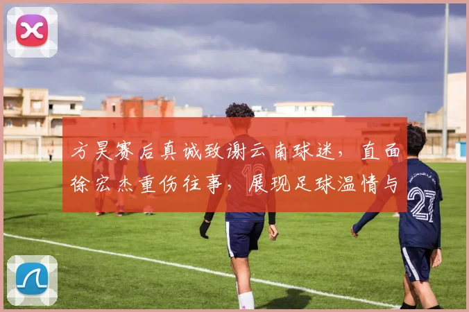 方昊赛后真诚致谢云南球迷，直面徐宏杰重伤往事，展现足球温情与成长