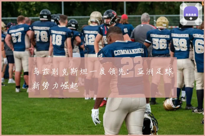 乌兹别克斯坦一度领先：亚洲足球新势力崛起
