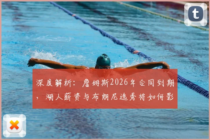 深度解析:詹姆斯2026年合同到期,湖人薪资与布朗尼选秀将如何影响他的去留?