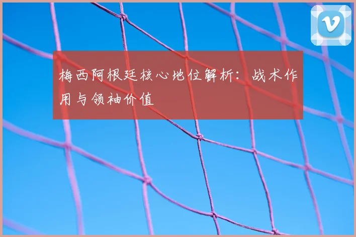 梅西阿根廷核心地位解析：战术作用与领袖价值