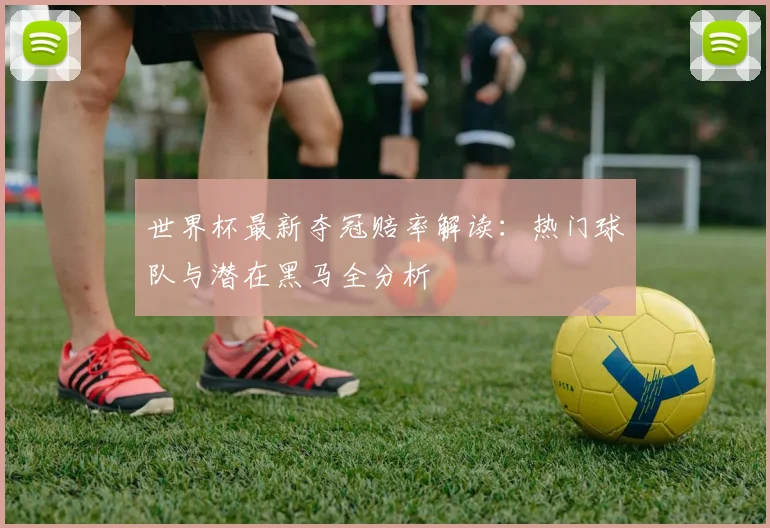 世界杯最新夺冠赔率解读：热门球队与潜在黑马全分析