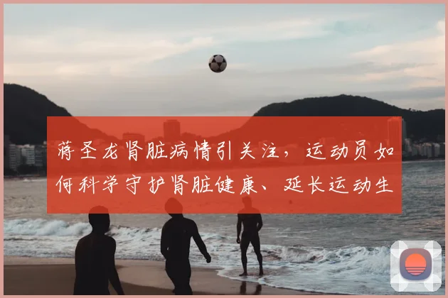 蒋圣龙肾脏病情引关注，运动员如何科学守护肾脏健康、延长运动生涯？